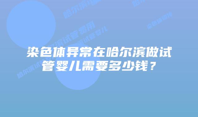 染色体异常在哈尔滨做试管婴儿需要多少钱？