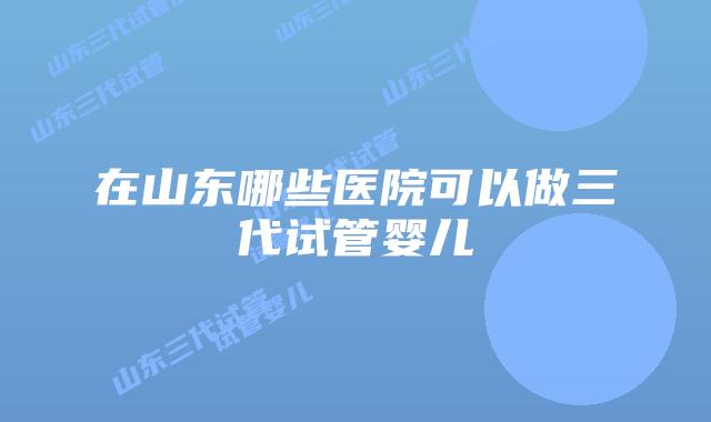在山东哪些医院可以做三代试管婴儿