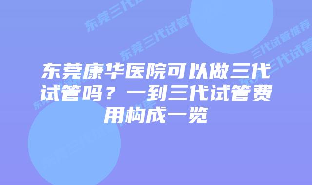 东莞康华医院可以做三代试管吗?一到三代试管费用构成一览
