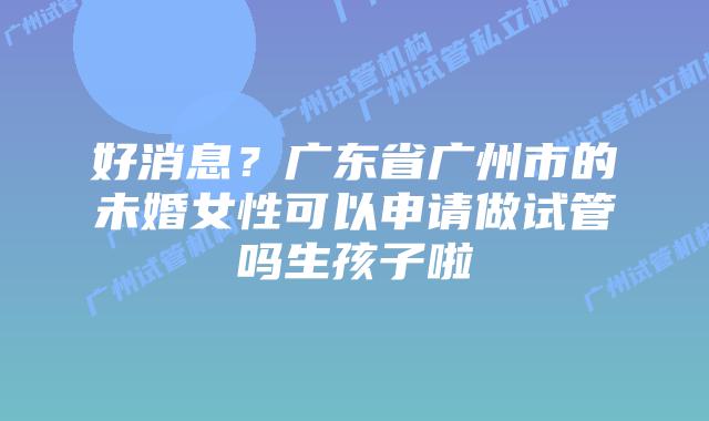 好消息？广东省广州市的未婚女性可以申请做试管吗生孩子啦