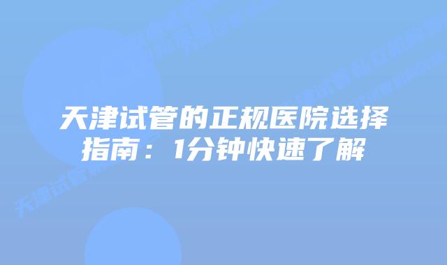 天津试管的正规医院选择指南：1分钟快速了解