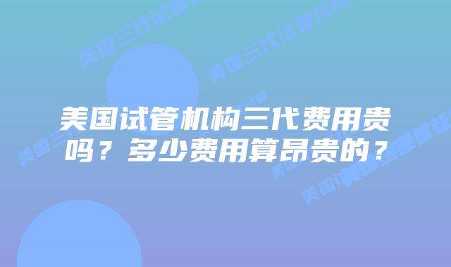 美国试管机构三代费用贵吗？多少费用算昂贵的？