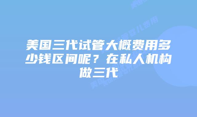 美国三代试管大概费用多少钱区间呢？在私人机构做三代