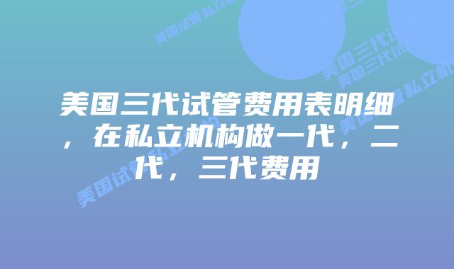 美国三代试管费用表明细，在私立机构做一代，二代，三代费用