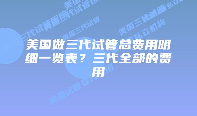 美国做三代试管总费用明细一览表？三代全部的费用