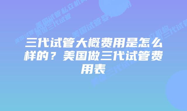 三代试管大概费用是怎么样的？美国做三代试管费用表