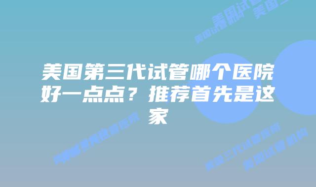 美国第三代试管哪个医院好一点点？推荐首先是这家