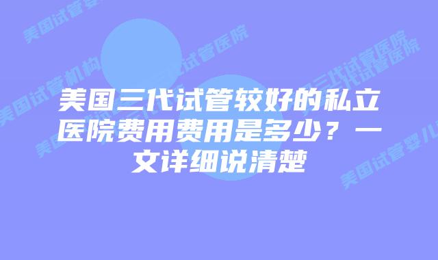 美国三代试管较好的私立医院费用费用是多少？一文详细说清楚