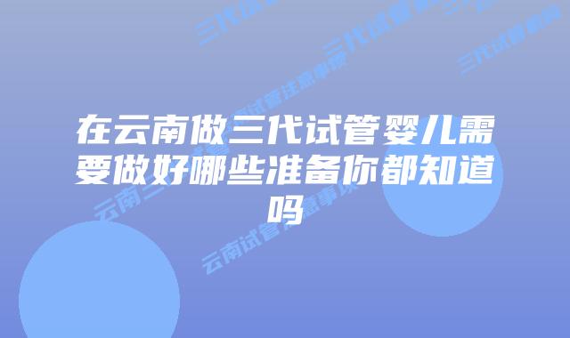 在云南做三代试管婴儿需要做好哪些准备你都知道吗