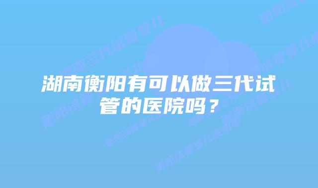 湖南衡阳有可以做三代试管的医院吗？
