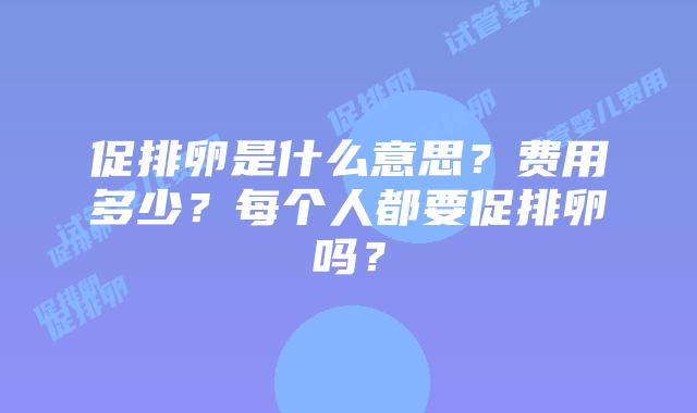 促排卵是什么意思？费用多少？每个人都要促排卵吗？