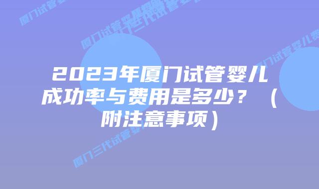 2023年厦门试管婴儿成功率与费用是多少?(附注意事项)