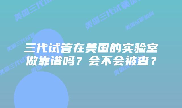 三代试管在美国的实验室做靠谱吗？会不会被查？