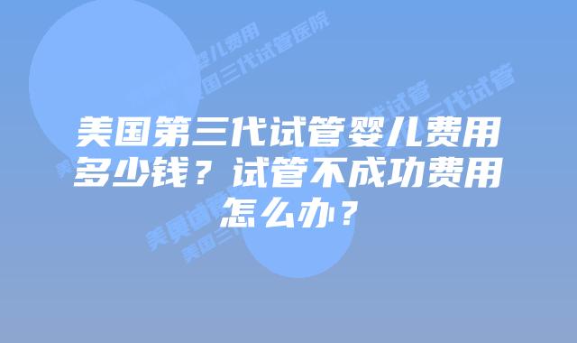 美国第三代试管婴儿费用多少钱？试管不成功费用怎么办？