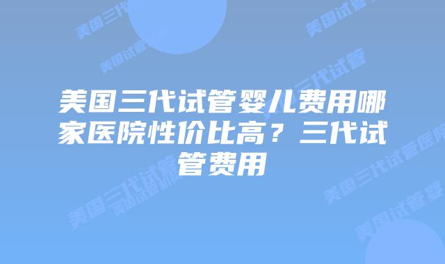 美国三代试管婴儿费用哪家医院性价比高？三代试管费用