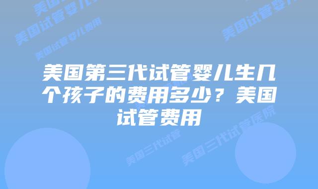美国第三代试管婴儿生几个孩子的费用多少？美国试管费用