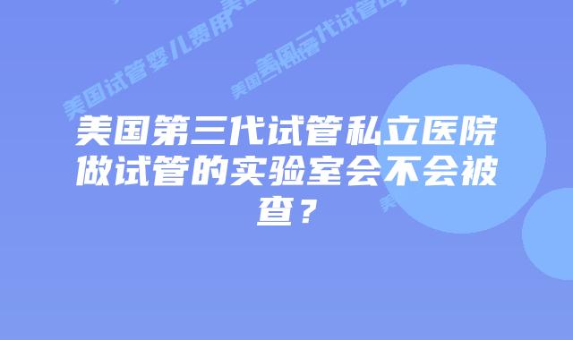 美国第三代试管私立医院做试管的实验室会不会被查？