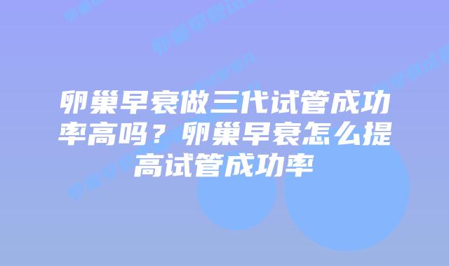卵巢早衰做三代试管成功率高吗？卵巢早衰怎么提高试管成功率