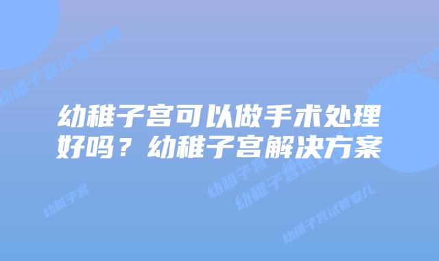 幼稚子宫可以做手术处理好吗？幼稚子宫解决方案