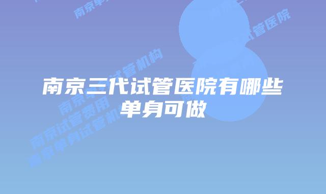 南京三代试管医院有哪些单身可做