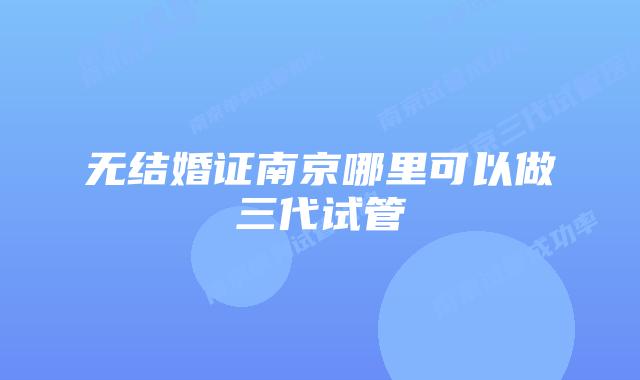 无结婚证南京哪里可以做三代试管