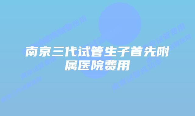 南京三代试管生子首先附属医院费用