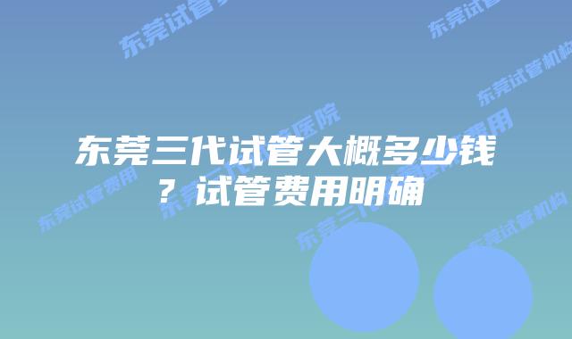 东莞三代试管大概多少钱？试管费用明确
