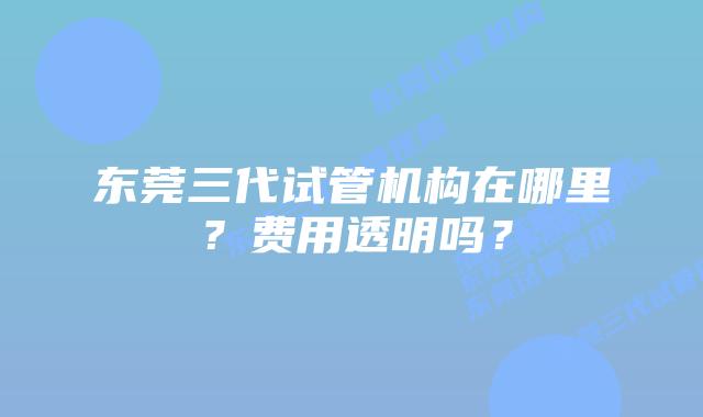 东莞三代试管机构在哪里？费用透明吗？