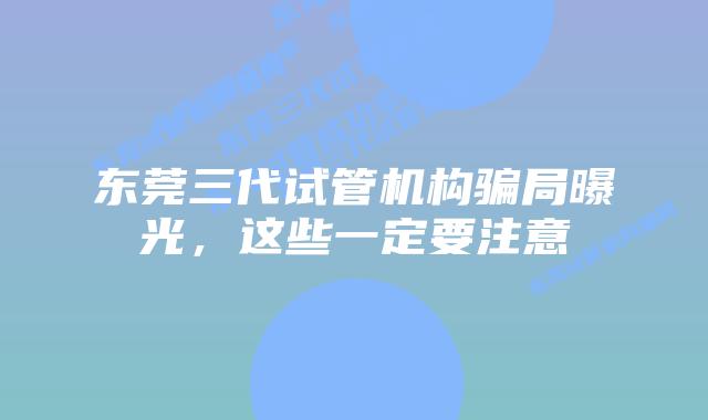 东莞三代试管机构骗局曝光,这些一定要注意