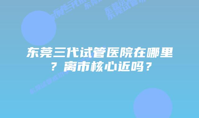 东莞三代试管医院在哪里？离市核心近吗？
