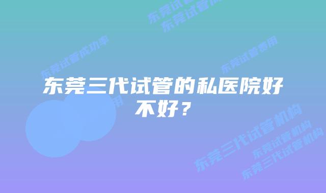 东莞三代试管的私医院好不好？