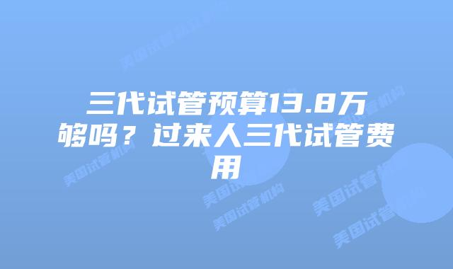 三代试管预算13.8万够吗？过来人三代试管费用