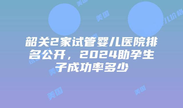 韶关2家试管婴儿医院排名公开,2024助孕生子成功率多少