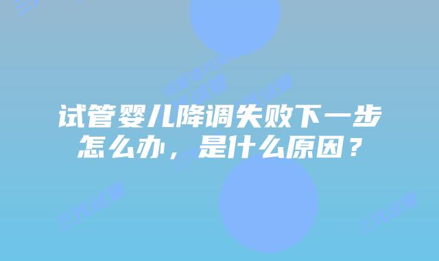试管婴儿降调失败下一步怎么办,是什么原因?