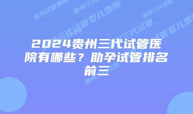 2024贵州三代试管医院有哪些?助孕试管排名前三