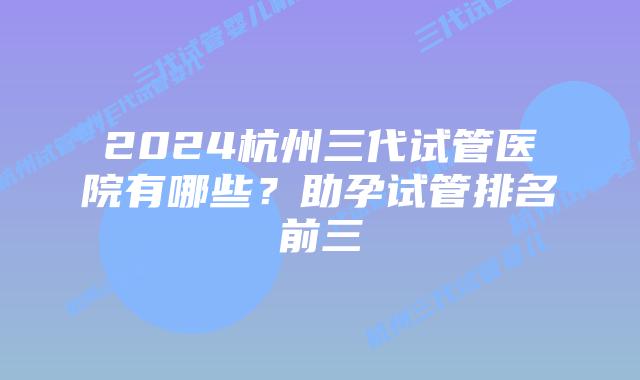2024杭州三代试管医院有哪些？助孕试管排名前三