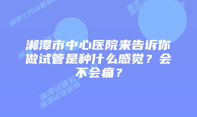 湘潭市中心医院来告诉你做试管是种什么感觉？会不会痛？