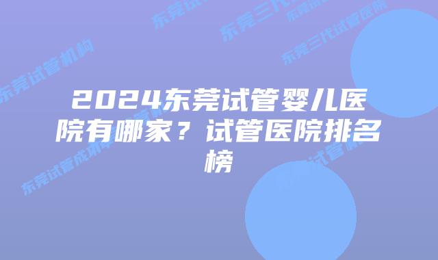 2024东莞试管婴儿医院有哪家？试管医院排名榜