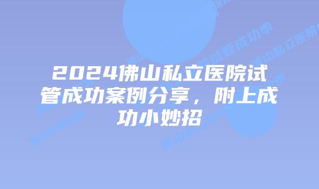 2024佛山私立医院试管成功案例分享，附上成功小妙招