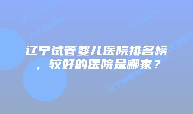 辽宁试管婴儿医院排名榜,较好的医院是哪家?