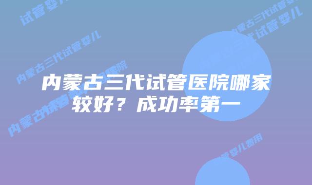 内蒙古三代试管医院哪家较好？成功率第一