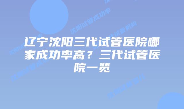 辽宁沈阳三代试管医院哪家成功率高？三代试管医院一览