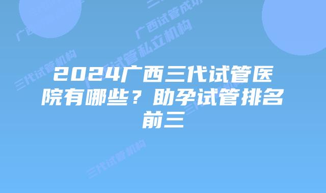 2024广西三代试管医院有哪些？助孕试管排名前三