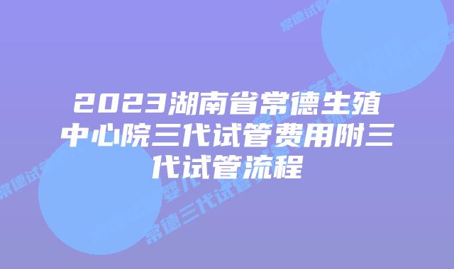 2023湖南省常德生殖中心院三代试管费用附三代试管流程