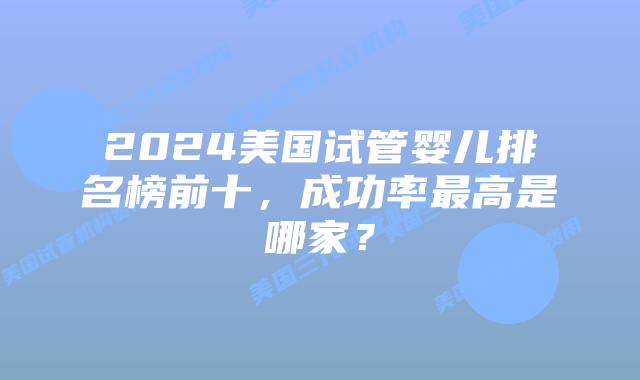 2024美国试管婴儿排名榜前十，成功率最高是哪家？