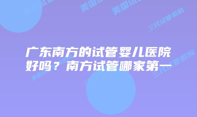 广东南方的试管婴儿医院好吗？南方试管哪家第一