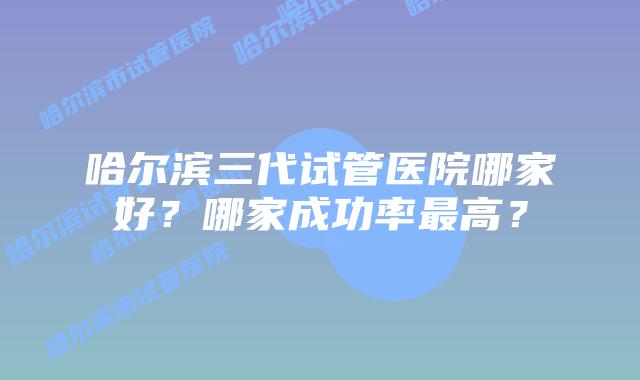 哈尔滨三代试管医院哪家好？哪家成功率最高？