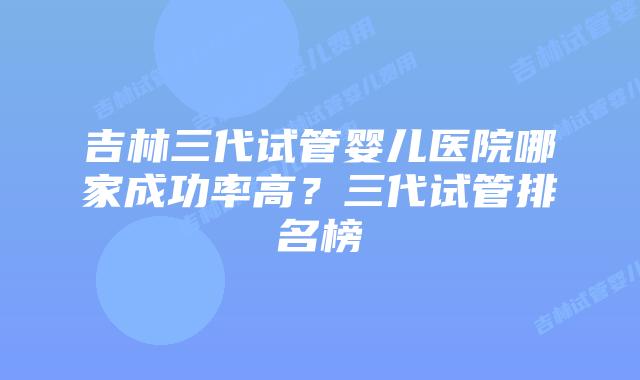 吉林三代试管婴儿医院哪家成功率高？三代试管排名榜