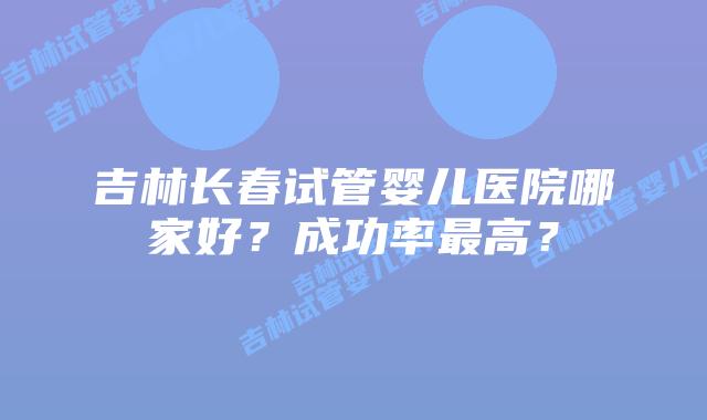 吉林长春试管婴儿医院哪家好?成功率最高?