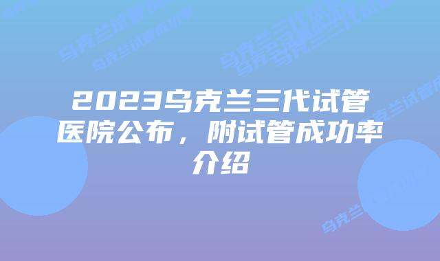 2023乌克兰三代试管医院公布，附试管成功率介绍